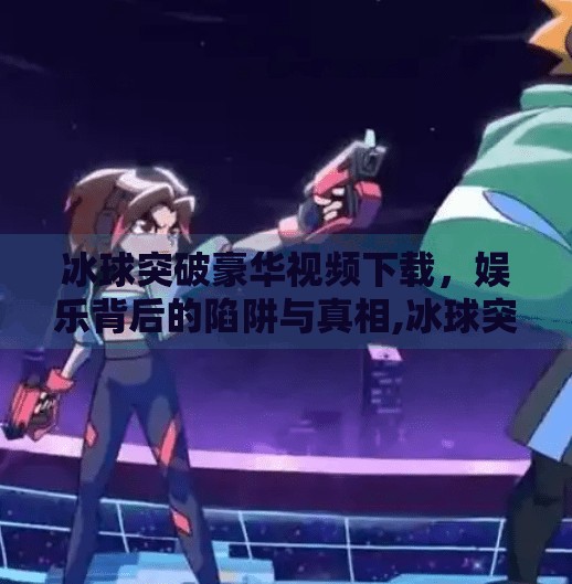 冰球突破豪华视频下载,娱乐背后的陷阱与真相,冰球突破豪华视屏下载