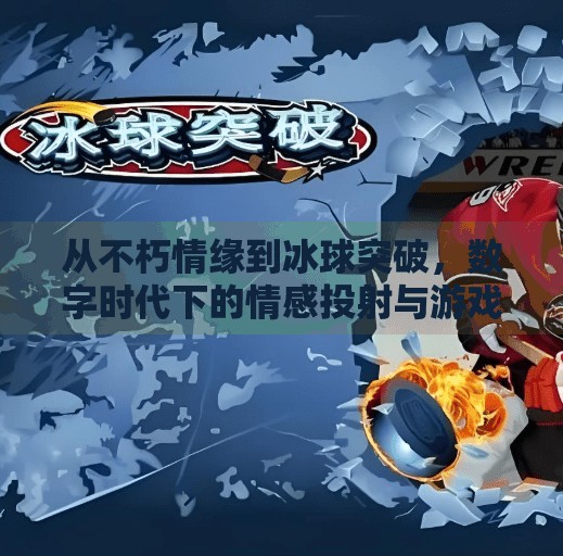 从不朽情缘到冰球突破,数字时代下的情感投射与游戏成瘾迷思,不朽情缘和冰球突破网址
