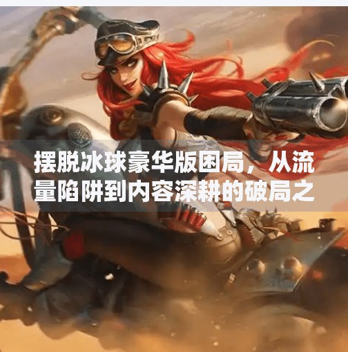 摆脱冰球豪华版困局,从流量陷阱到内容深耕的破局之道,摆脱冰球豪华版如何突破
